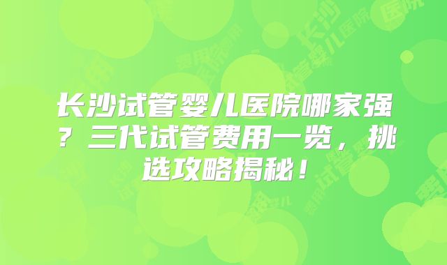 长沙试管婴儿医院哪家强？三代试管费用一览，挑选攻略揭秘！