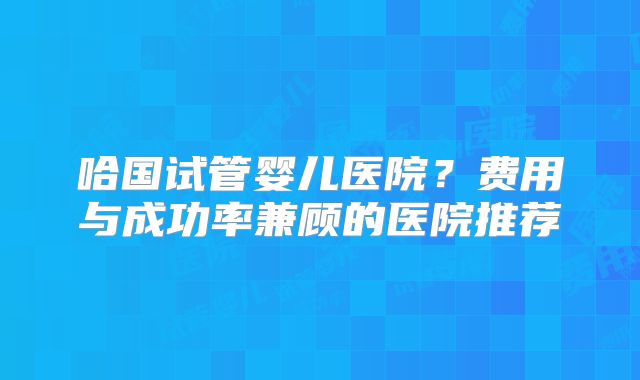 哈国试管婴儿医院？费用与成功率兼顾的医院推荐