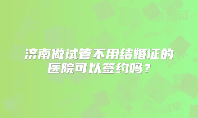 济南做试管不用结婚证的医院可以签约吗？