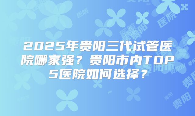 2025年贵阳三代试管医院哪家强？贵阳市内TOP5医院如何选择？