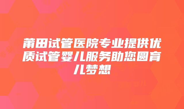 莆田试管医院专业提供优质试管婴儿服务助您圆育儿梦想