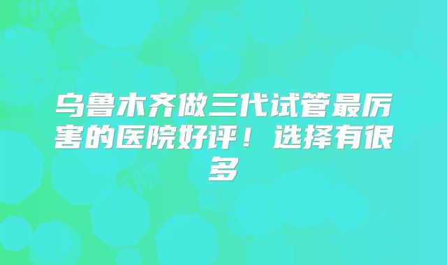乌鲁木齐做三代试管最厉害的医院好评！选择有很多