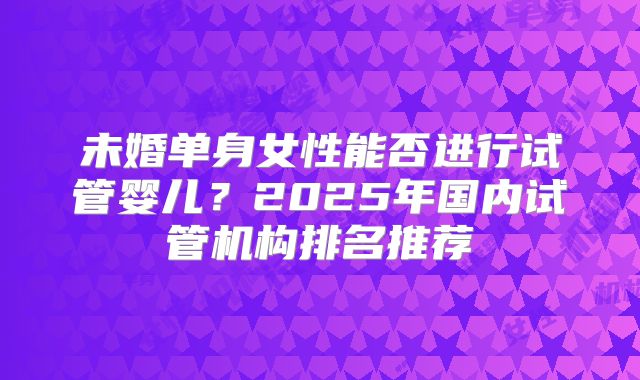 未婚单身女性能否进行试管婴儿？2025年国内试管机构排名推荐