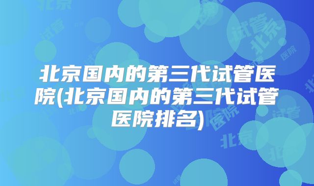 北京国内的第三代试管医院(北京国内的第三代试管医院排名)