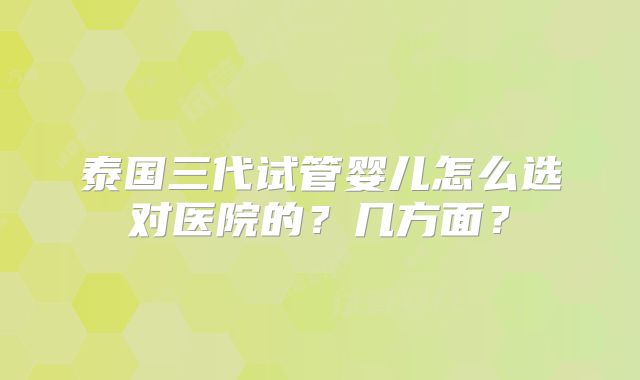 泰国三代试管婴儿怎么选对医院的？几方面？
