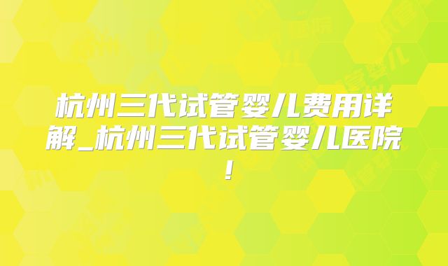 杭州三代试管婴儿费用详解_杭州三代试管婴儿医院!