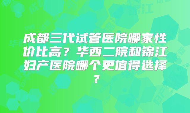 成都三代试管医院哪家性价比高？华西二院和锦江妇产医院哪个更值得选择？