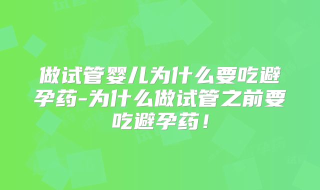 做试管婴儿为什么要吃避孕药-为什么做试管之前要吃避孕药！