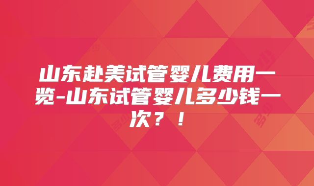 山东赴美试管婴儿费用一览-山东试管婴儿多少钱一次？！