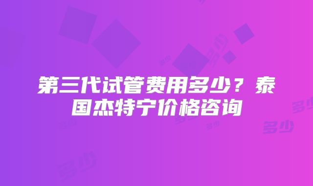 第三代试管费用多少？泰国杰特宁价格咨询