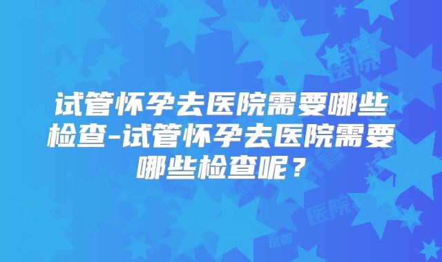 试管怀孕去医院需要哪些检查-试管怀孕去医院需要哪些检查呢？