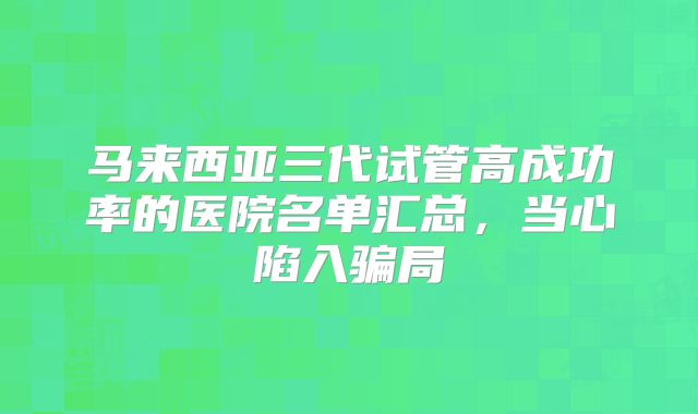 马来西亚三代试管高成功率的医院名单汇总，当心陷入骗局