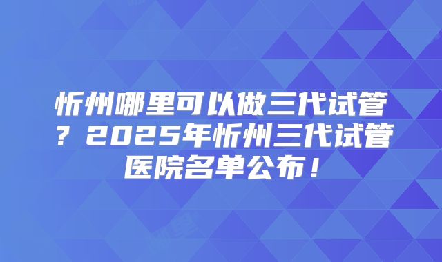 忻州哪里可以做三代试管?2025年忻州三代试管医院名单公布!