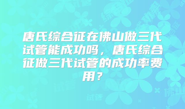 唐氏综合征在佛山做三代试管能成功吗，唐氏综合征做三代试管的成功率费用？