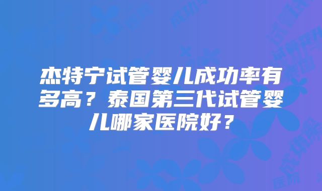 杰特宁试管婴儿成功率有多高？泰国第三代试管婴儿哪家医院好？
