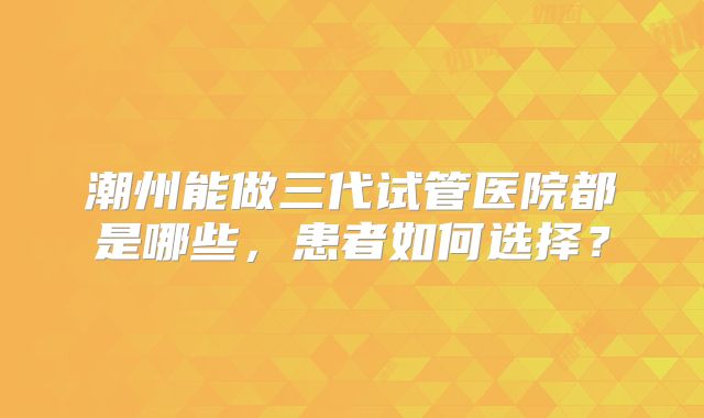 潮州能做三代试管医院都是哪些，患者如何选择？