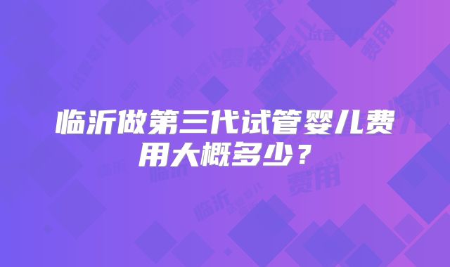临沂做第三代试管婴儿费用大概多少？