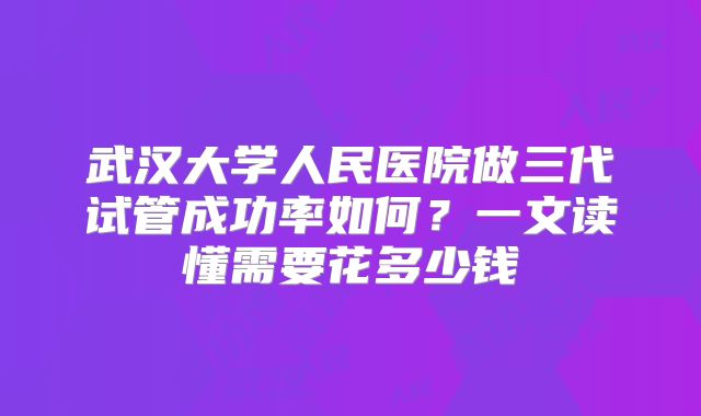 武汉大学人民医院做三代试管成功率如何？一文读懂需要花多少钱