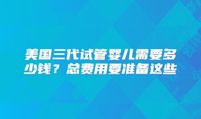 美国三代试管婴儿需要多少钱？总费用要准备这些
