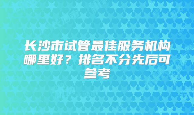长沙市试管最佳服务机构哪里好?排名不分先后可参考