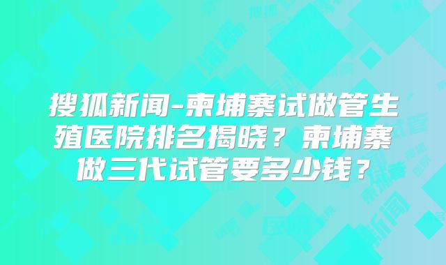 搜狐新闻-柬埔寨试做管生殖医院排名揭晓？柬埔寨做三代试管要多少钱？
