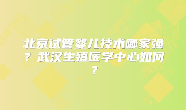 北京试管婴儿技术哪家强？武汉生殖医学中心如何？