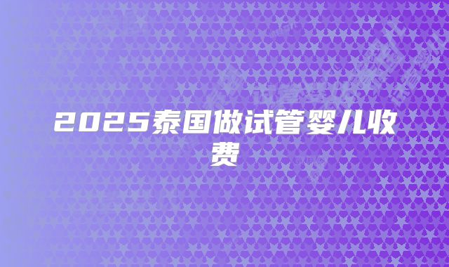 2025泰国做试管婴儿收费