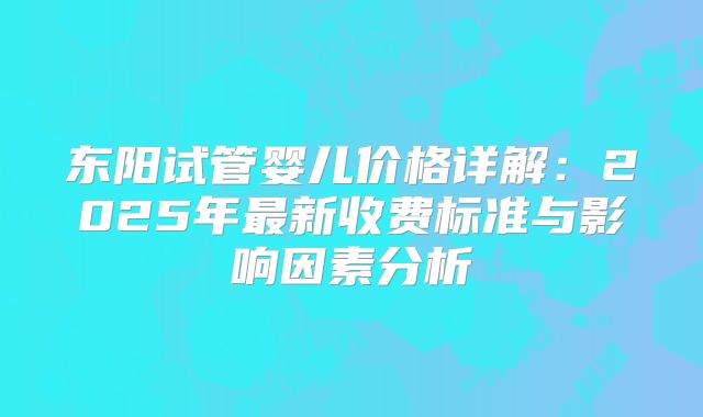 东阳试管婴儿价格详解：2025年最新收费标准与影响因素分析