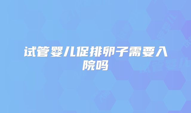 试管婴儿促排卵子需要入院吗