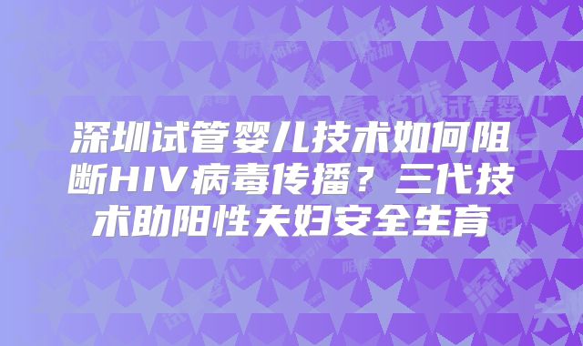 深圳试管婴儿技术如何阻断HIV病毒传播？三代技术助阳性夫妇安全生育