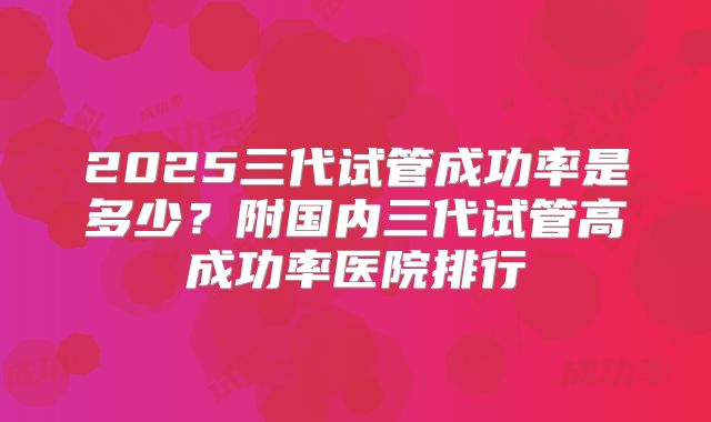 2025三代试管成功率是多少？附国内三代试管高成功率医院排行