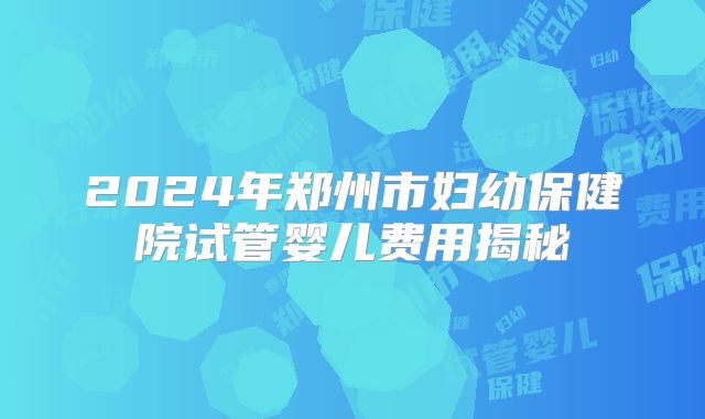 2024年郑州市妇幼保健院试管婴儿费用揭秘