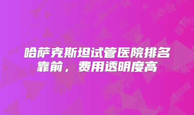 哈萨克斯坦试管医院排名靠前，费用透明度高