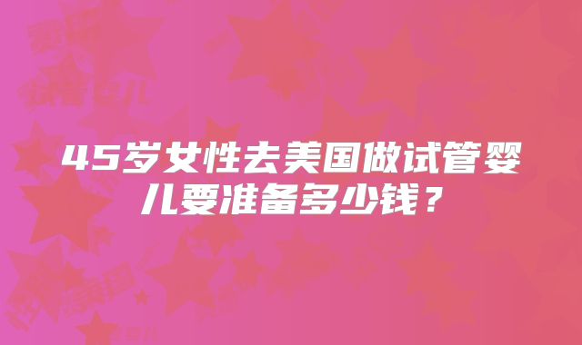 45岁女性去美国做试管婴儿要准备多少钱？