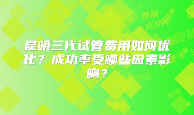 昆明三代试管费用如何优化？成功率受哪些因素影响？