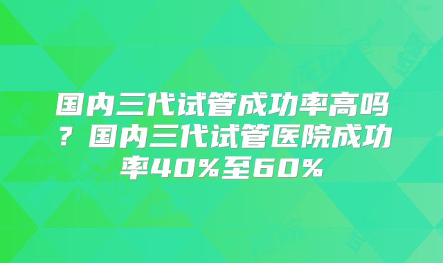 国内三代试管成功率高吗？国内三代试管医院成功率40%至60%