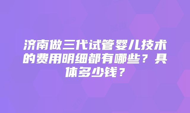 济南做三代试管婴儿技术的费用明细都有哪些？具体多少钱？