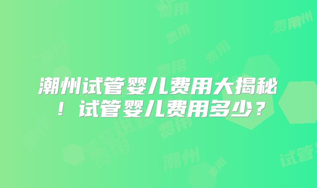 潮州试管婴儿费用大揭秘！试管婴儿费用多少？