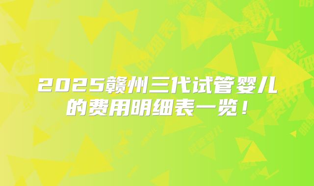 2025赣州三代试管婴儿的费用明细表一览！
