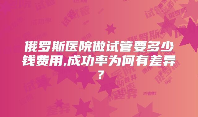 俄罗斯医院做试管要多少钱费用,成功率为何有差异？