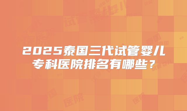 2025泰国三代试管婴儿专科医院排名有哪些？