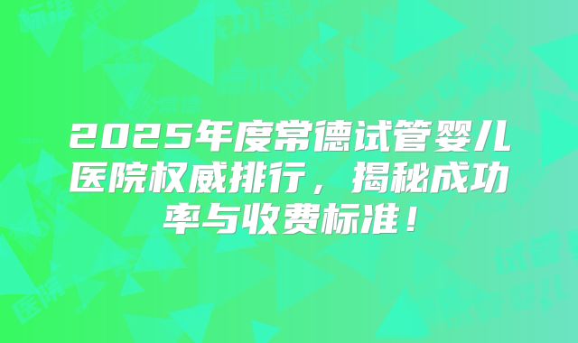 2025年度常德试管婴儿医院权威排行，揭秘成功率与收费标准！