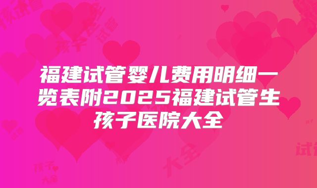 福建试管婴儿费用明细一览表附2025福建试管生孩子医院大全