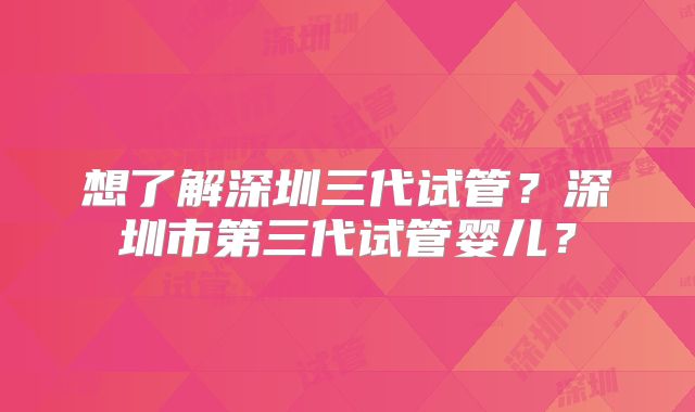 想了解深圳三代试管？深圳市第三代试管婴儿？