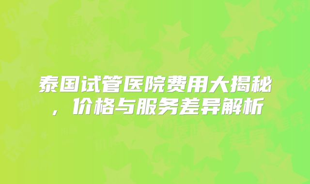 泰国试管医院费用大揭秘，价格与服务差异解析