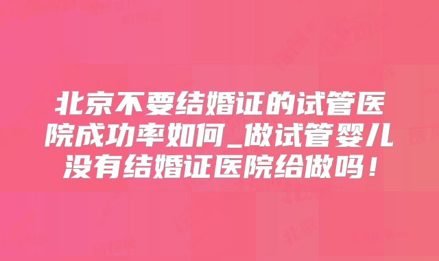 北京不要结婚证的试管医院成功率如何_做试管婴儿没有结婚证医院给做吗!