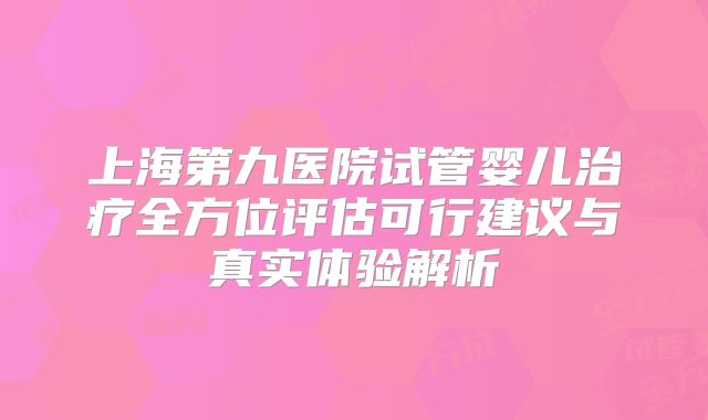 上海第九医院试管婴儿治疗全方位评估可行建议与真实体验解析