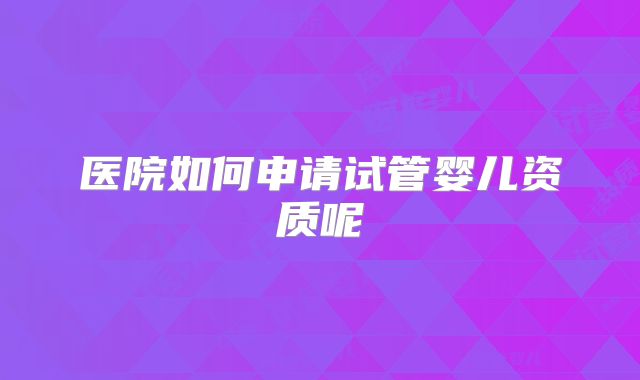 医院如何申请试管婴儿资质呢