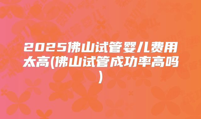 2025佛山试管婴儿费用太高(佛山试管成功率高吗)