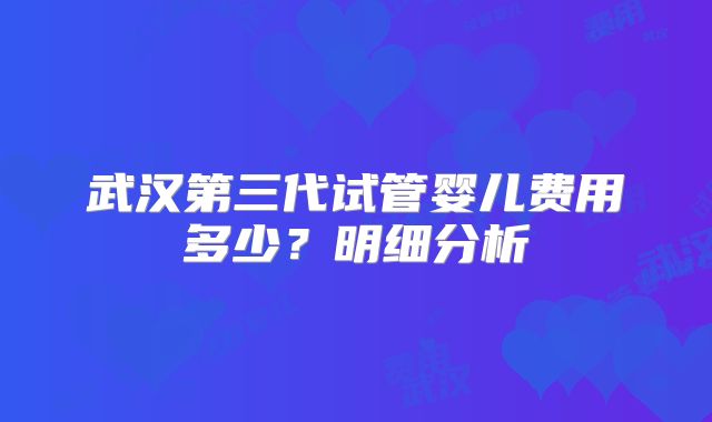 武汉第三代试管婴儿费用多少？明细分析